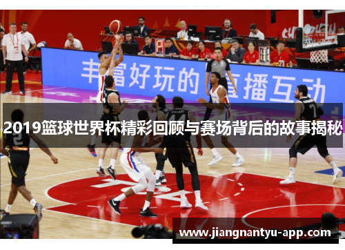 2019篮球世界杯精彩回顾与赛场背后的故事揭秘