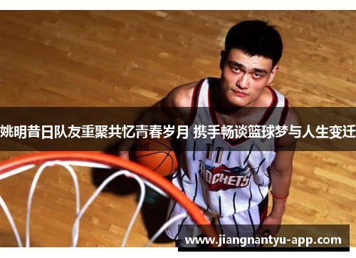 姚明昔日队友重聚共忆青春岁月 携手畅谈篮球梦与人生变迁