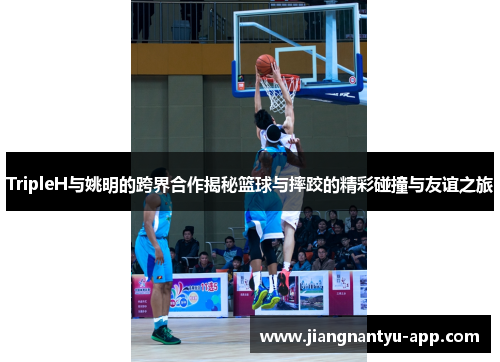 TripleH与姚明的跨界合作揭秘篮球与摔跤的精彩碰撞与友谊之旅