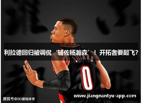 利拉德回归被调侃‘辅佐杨瀚森’！开拓者要起飞？